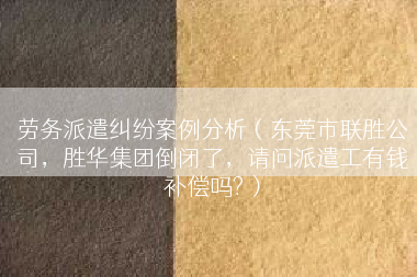 劳务派遣纠纷案例分析（东莞市联胜公司，胜华集团倒闭了，请问派遣工有钱补偿吗?）