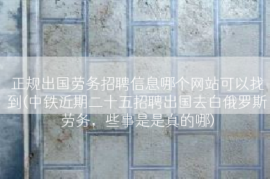 正规出国劳务招聘信息哪个网站可以找到(中铁近期二十五招聘出国去白俄罗斯劳务，些事是是真的哪)