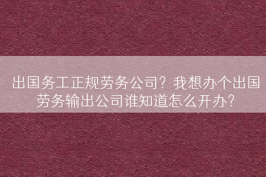 出国务工正规劳务公司？我想办个出国劳务输出公司谁知道怎么开办？