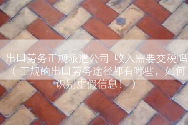 出国劳务正规派遣公司  收入需要交税吗（正规的出国劳务途径都有哪些，如何识别虚假信息！）