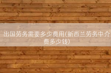 出国劳务需要多少费用(新西兰劳务中介费多少钱)