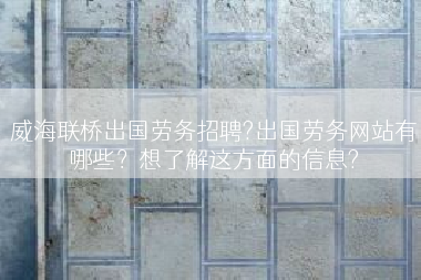 威海联桥出国劳务招聘?出国劳务网站有哪些？想了解这方面的信息?