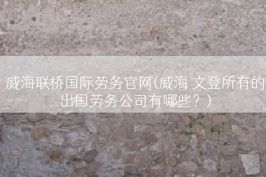 威海联桥国际劳务官网(威海 文登所有的出国劳务公司有哪些？)