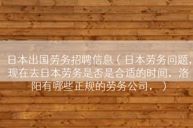 日本出国劳务招聘信息（日本劳务问题，现在去日本劳务是否是合适的时间，洛阳有哪些正规的劳务公司，）