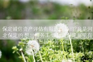 保定诚信资产评估有限责任公司?我是河北保定的 想出国务工 谁知道保定那里有正规的出国劳务公司?