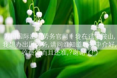 万国国际出国劳务官网（我在辽宁鞍山,我想办出国劳务,请问谁知道哪家中介好,收费低而且还准,?谢谢了!）
