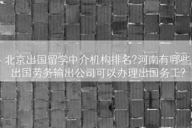 北京出国留学中介机构排名?河南有哪些出国劳务输出公司可以办理出国务工?