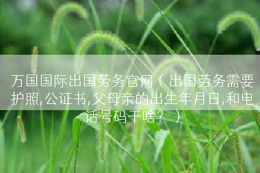 万国国际出国劳务官网（出国劳务需要护照,公证书,父母亲的出生年月日,和电话号码干啥？）