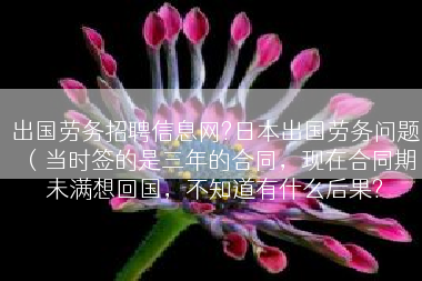 出国劳务招聘信息网?日本出国劳务问题（当时签的是三年的合同，现在合同期未满想回国，不知道有什么后果?