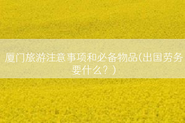 厦门旅游注意事项和必备物品(出国劳务要什么？)