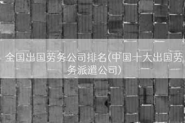 全国出国劳务公司排名(中国十大出国劳务派遣公司)