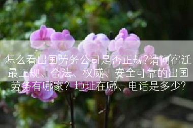 怎么看出国劳务公司是否正规?请问宿迁最正规、合法、权威、安全可靠的出国劳务有哪家？地址在哪、电话是多少?