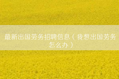 最新出国劳务招聘信息（我想出国劳务怎么办）