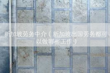 新加坡劳务中介（新加坡出国劳务都可以做哪些工作）