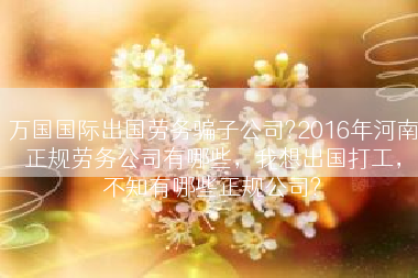 万国国际出国劳务骗子公司?2016年河南正规劳务公司有哪些，我想出国打工，不知有哪些正规公司?