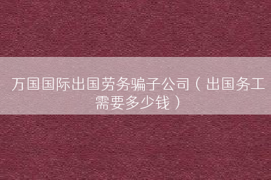 万国国际出国劳务骗子公司（出国务工需要多少钱）