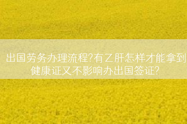 出国劳务办理流程?有乙肝怎样才能拿到健康证又不影响办出国签证?