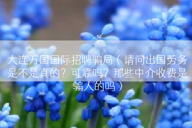 大连万国国际招聘骗局（请问出国劳务是不是真的？可靠吗？那些中介收费是骗人的吗）