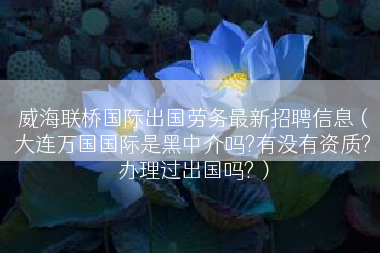威海联桥国际出国劳务最新招聘信息（大连万国国际是黑中介吗?有没有资质?办理过出国吗?）