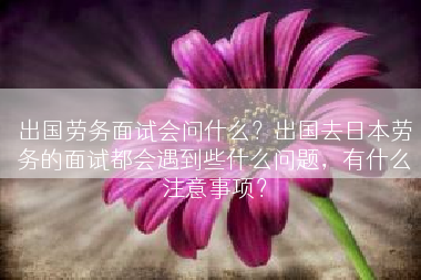 出国劳务面试会问什么？出国去日本劳务的面试都会遇到些什么问题，有什么注意事项？