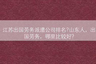 江苏出国劳务派遣公司排名?山东人，出国劳务，哪里比较好?
