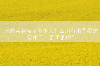 万鼎劳务骗了多少人？四川有出国招建筑木工，瓦工的吗？