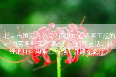 北京出国劳务公司?我想知道威海正规的出国劳务公司有哪些，它们的电话，详细地址，和乘车线路（几路车到）?