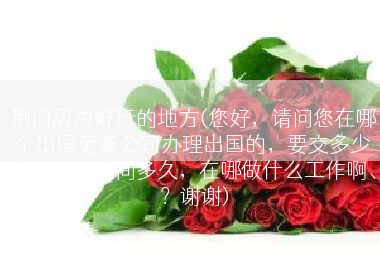 荆门周边好玩的地方(您好，请问您在哪个出国劳务公司办理出国的，要交多少钱，办理时间多久，在哪做什么工作啊、？谢谢)
