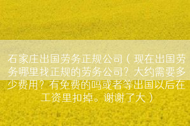 石家庄出国劳务正规公司（现在出国劳务哪里找正规的劳务公司？大约需要多少费用？有免费的吗或者等出国以后在工资里扣掉。谢谢了大）