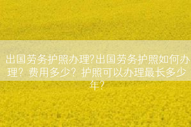 出国劳务护照办理?出国劳务护照如何办理？费用多少？护照可以办理最长多少年?