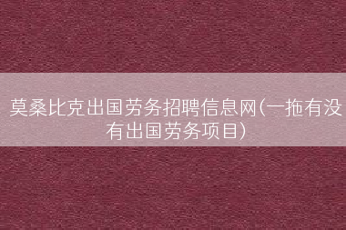 莫桑比克出国劳务招聘信息网(一拖有没有出国劳务项目)