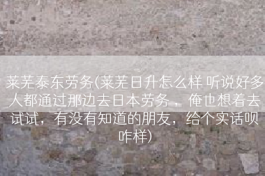 莱芜泰东劳务(莱芜日升怎么样 听说好多人都通过那边去日本劳务 ，俺也想着去试试，有没有知道的朋友，给个实话呗咋样)