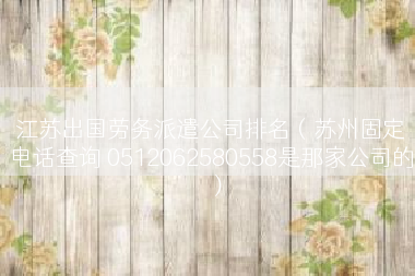 江苏出国劳务派遣公司排名（苏州固定电话查询 0512062580558是那家公司的）