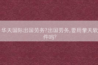 华天国际出国劳务?出国劳务,要用擎天软件吗?