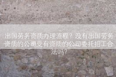 出国劳务资质办理流程？没有出国劳务资质的公司受有资质的公司委托招工合法吗？