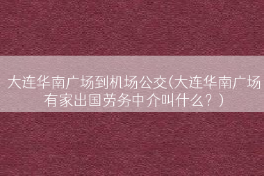 大连华南广场到机场公交(大连华南广场有家出国劳务中介叫什么？)