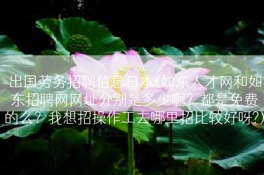 出国劳务招聘信息日本(如东人才网和如东招聘网网址分别是多少啊？都是免费的么？我想招操作工去哪里招比较好呀?)