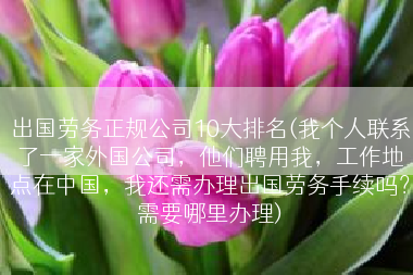 出国劳务正规公司10大排名(我个人联系了一家外国公司，他们聘用我，工作地点在中国，我还需办理出国劳务手续吗？需要哪里办理)