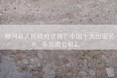 柳河县人民政府官网？中国十大出国劳务派遣公司？