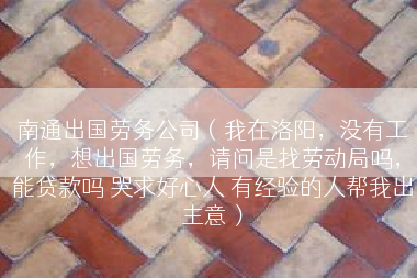 南通出国劳务公司（我在洛阳，没有工作，想出国劳务，请问是找劳动局吗，能贷款吗 哭求好心人 有经验的人帮我出主意）