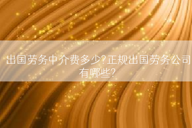 出国劳务中介费多少?正规出国劳务公司有哪些?