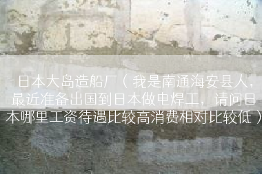 日本大岛造船厂（我是南通海安县人，最近准备出国到日本做电焊工，请问日本哪里工资待遇比较高消费相对比较低）