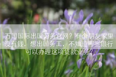 万国国际出国劳务官网？有个朋友家里没有钱，想出国务工，不知道哪些银行可以办理这项贷款业务？
