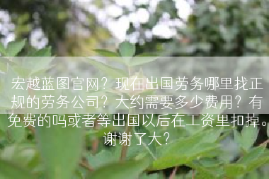 宏越蓝图官网？现在出国劳务哪里找正规的劳务公司？大约需要多少费用？有免费的吗或者等出国以后在工资里扣掉。谢谢了大？