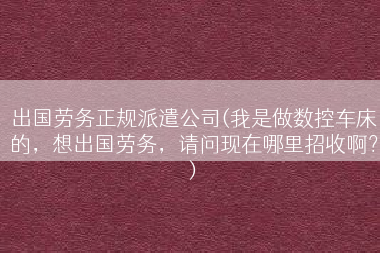 出国劳务正规派遣公司(我是做数控车床的，想出国劳务，请问现在哪里招收啊？)