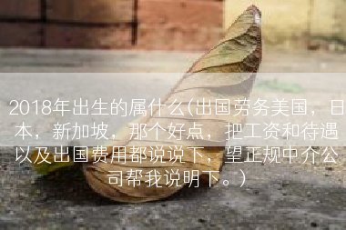 2018年出生的属什么(出国劳务美国，日本，新加坡，那个好点，把工资和待遇以及出国费用都说说下，望正规中介公司帮我说明下。)