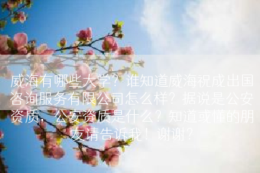 威海有哪些大学？谁知道威海祝成出国咨询服务有限公司怎么样？据说是公安资质，公安资质是什么？知道或懂的朋友请告诉我！谢谢？