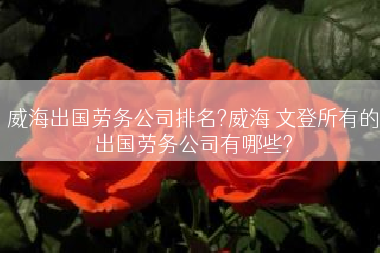 威海出国劳务公司排名?威海 文登所有的出国劳务公司有哪些?