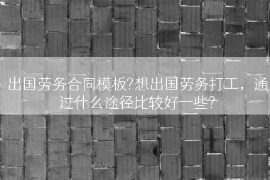 出国劳务合同模板?想出国劳务打工，通过什么途径比较好一些?