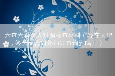 六查六看个人对照检查材料（我在天津签劳动合同外地能查询到吗？）
